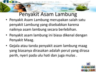 Penyakit Asam Lambung
• Penyakit Asam Lambung merupakan salah satu
penyakit Lambung yang disebabkan karena
naiknya asam lambung secara berlebihan.
• Penyakit asam lambung ini biasa dikenal dengan
Penyakit Maag.
• Gejala atau tanda penyakit asam lambung maag
yang biasanya dirasakan adalah perut yang dirasa
perih, nyeri pada ulu hati dan juga mulas .
 