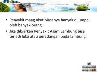 • Penyakit maag akut biasanya banyak dijumpai
oleh banyak orang.
• Jika dibiarkan Penyakit Asam Lambung bisa
terjadi luka atau peradangan pada lambung.
 