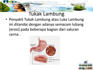Tukak Lambung
• Penyakit Tukak Lambung atau Luka Lambung
ini ditandai dengan adanya semacam lubang
(erosi) pada beberapa bagian dari saluran
cerna .
 