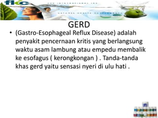 GERD
• (Gastro-Esophageal Reflux Disease) adalah
penyakit pencernaan kritis yang berlangsung
waktu asam lambung atau empedu membalik
ke esofagus ( kerongkongan ) . Tanda-tanda
khas gerd yaitu sensasi nyeri di ulu hati .
 