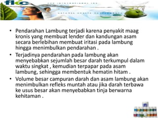 • Pendarahan Lambung terjadi karena penyakit maag
kronis yang membuat lender dan kandungan asam
secara berlebihan membuat iritasi pada lambung
hingga menimbulkan pendarahan .
• Terjadinya pendarahan pada lambung akan
menyebabkan sejumlah besar darah terkumpul dalam
waktu singkat , kemudian terpapar pada asam
lambung, sehingga membentuk hematin hitam .
• Volume besar campuran darah dan asam lambung akan
menimbulkan refleks muntah atau jika darah terbawa
ke usus besar akan menyebabkan tinja berwarna
kehitaman .
 
