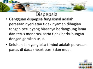 Dispepsia
• Gangguan dispepsia fungsional adalah
perasaan nyeri atau tidak nyaman dibagian
tengah perut yang biasanya berlangsung lama
dan terus menerus, serta tidak berhubungan
dengan gerakan usus.
• Keluhan lain yang bisa timbul adalah perasaan
panas di dada (heart burn) dan mual.
 