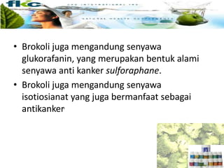• Brokoli juga mengandung senyawa
glukorafanin, yang merupakan bentuk alami
senyawa anti kanker sulforaphane.
• Brokoli juga mengandung senyawa
isotiosianat yang juga bermanfaat sebagai
antikanker.
 