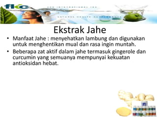 Ekstrak Jahe
• Manfaat Jahe : menyehatkan lambung dan digunakan
untuk menghentikan mual dan rasa ingin muntah.
• Beberapa zat aktif dalam jahe termasuk gingerole dan
curcumin yang semuanya mempunyai kekuatan
antioksidan hebat.
 