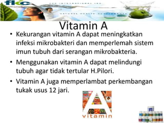 Vitamin A
• Kekurangan vitamin A dapat meningkatkan
infeksi mikrobakteri dan memperlemah sistem
imun tubuh dari serangan mikrobakteria.
• Menggunakan vitamin A dapat melindungi
tubuh agar tidak tertular H.Pilori.
• Vitamin A juga memperlambat perkembangan
tukak usus 12 jari.
 