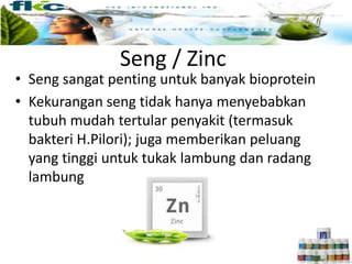 Seng / Zinc
• Seng sangat penting untuk banyak bioprotein
• Kekurangan seng tidak hanya menyebabkan
tubuh mudah tertular penyakit (termasuk
bakteri H.Pilori); juga memberikan peluang
yang tinggi untuk tukak lambung dan radang
lambung
 