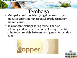 Tembaga
• Merupakan mikronutrien yang diperlukan tubuh
manusia karena berfungsi untuk produksi macam-
macam enzim.
• Kekurangan tembaga sering muncul berupa
kekurangan darah, pertumbuhan kurang, disentri,
suhu tubuh rendah, kekurangan pigmen rambut dan
kulit.
 