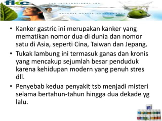 • Kanker gastric ini merupakan kanker yang
mematikan nomor dua di dunia dan nomor
satu di Asia, seperti Cina, Taiwan dan Jepang.
• Tukak lambung ini termasuk ganas dan kronis
yang mencakup sejumlah besar penduduk
karena kehidupan modern yang penuh stres
dll.
• Penyebab kedua penyakit tsb menjadi misteri
selama bertahun-tahun hingga dua dekade yg
lalu.
Fakta Mengenai H.Pilori
 