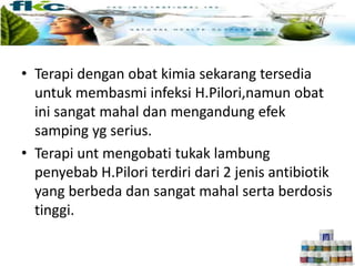 • Terapi dengan obat kimia sekarang tersedia
untuk membasmi infeksi H.Pilori,namun obat
ini sangat mahal dan mengandung efek
samping yg serius.
• Terapi unt mengobati tukak lambung
penyebab H.Pilori terdiri dari 2 jenis antibiotik
yang berbeda dan sangat mahal serta berdosis
tinggi.
 