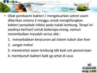 • Obat pembasmi bakteri / mengeluarkan sekret asam
diberikan selama 2 minggu untuk menghilangkan
bakteri penyebab infeksi pada tukak lambung. Terapi ini
awalnya berhasil untuk beberapa orang, namun
menimbulkan masalah serius sbb :
1. menyebabkan keracunan pd sistem tubuh dan liver
2. sangat mahal
3. menetralisir asam lambung tdk baik unt pencernaan
4. membunuh bakteri baik yg sehat di usus
 