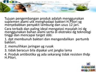 Penyembuhan lambung secara alami
Tujuan pengembangan produk adalah menggunakan
suplemen alami utk menghadapi bakteri H.Pilori yg
menyebabkan penyakit lambung dan usus 12 jari.
Cara terbaik dan paling ideal mengatasi masalah ini dg
menggunakan bahan alami serta di ekstraksi dg teknologi
tinggi dan mencapai target sbb:
1. dpt membunuh bakteri dan mengendalikan pertumb
bakteri.
2. memulihkan jaringan yg rusak
3. tidak beracun bila dipakai unt jangka lama
4. Produk antibiotika yg ada sekarang tidak resisten thdp
H.Pilori.
 