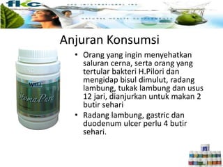 Anjuran Konsumsi
• Orang yang ingin menyehatkan
saluran cerna, serta orang yang
tertular bakteri H.Pilori dan
mengidap bisul dimulut, radang
lambung, tukak lambung dan usus
12 jari, dianjurkan untuk makan 2
butir sehari
• Radang lambung, gastric dan
duodenum ulcer perlu 4 butir
sehari.
 