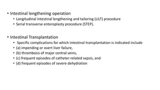 • Intestinal lengthening operation
• Longitudinal intestinal lengthening and tailoring (LILT) procedure
• Serial transverse enteroplasty procedure (STEP).
• Intestinal Transplantation
• Specific complications for which intestinal transplantation is indicated include
• (a) impending or overt liver failure,
• (b) thrombosis of major central veins,
• (c) frequent episodes of catheter-related sepsis, and
• (d) frequent episodes of severe dehydration
 
