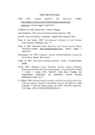 DAFTAR PUSTAKA 
Arifin. 2010. Jaringan Epidermis Dan Derivatnya. (online). 
(http://arifinbits.wordpress.com/2010/04/01/jaringan-epidermis-dan-derivatnya/). 
di akses tanggal 2 April 2014. 
Campbell et al. 2003. Biologi jilid 2. Jakarta : Erlangga. 
Estiti B Hidayati. 1995. Anatomi Tumbuhan Berbiji. Bandung : ITB. 
Fan.1991. Anatomi Tumbuhan. Yogyakarta : Gadjah Mada University Press. 
Grant, B. and Vatnick. 2009. Environmental Correlates of Leaf Stomata 
Density.Journal of Biology(1) hal: 1-5. 
Halim, A. 2009. Mekanisme Kerja, Biosintesis, dan Peranan Stomata Dalam 
Metabolisme.(online) (http://agushalim.blogspot.com/). Diakses tanggal 2 
April 2014. 
Kartasaputra, A.G. 1998. Pengantar Anatomi Tumbuh-tumbuhan, tentang Sel 
dan Jaringan. Jakarta : Bina Aksara. 
Lakitan. B. 2007. Dasar-dasar Fisiologi Tumbuhan. Jakarta : PT Raja Grafindo 
persada. 
Lestari. 2005. Hubungan antara Kerapatan Stomata dengan Ketahanan 
Kekeringan pada Somaklon Padi Gajahmungkur, Towuti, dan IR 64. Volume 
7. Nomor 1 Januari 2006. Hal.44-48. Balai Besar Penelitian dan 
Pengembangan Bioteknologi dan Sumberdaya Genetik Pertanian 
(Balitbiogen), Bogor 16111. 
N. Holland. 2009. Stomatal Length Correlates with Elevation of Growth in Four 
Temperate Species. Journal of Sustainable Forestry, 28. Hal.63–73, 2009 
Copyright © Taylor & Francis Group, LLC ISSN: 1054-9811 print/1540- 
756X online. DOI: 10.1080/10549810802626142. 
