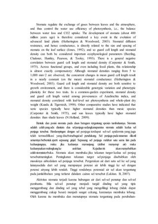 Stomata regulate the exchange of gases between leaves and the atmosphere, 
and thus control the water use efficiency of photosynthesis, i.e., the balance 
between water loss and CO2 uptake. The development of stomata (about 400 
million years ago) is therefore considered a key event in the evolution of 
advanced land plants (Hetherington & Woodward, 2003). Stomatal diffusion 
resistance, and hence conductance, is directly related to the size and spacing of 
stomata on the leaf surface (Jones, 1992), and so guard cell length and stomatal 
density can both be considered important ecophysiological parameters (Beerling, 
Chaloner, Huntley, Pearson, & Tooley, 1993). There is a general negative 
correlation between guard cell length and stomatal density (Carpenter & Smith, 
1975). Across functional groups, and even including fossil plants, this relationship 
is almost exactly compensatory: Although stomatal densities ranging from 5 to 
1,000 mm−2 are observed, the concurrent changes in mean guard cell length result 
in a nearly constant (on the mean) stomatal conductance (Hetherington & 
Woodward, 2003). Guard cell length and stomatal density are both sensitive to 
growth environment, and there is considerable genotypic variation and phenotypic 
plasticity for these two traits. In a common-garden experiment, stomatal density 
and guard cell length varied among provenances of Azadirachta indica, and 
stomatal density correlated with leaf-level net photosynthesis and whole-plant dry 
weight (Kundu & Tigerstedt, 1998). Other comparative studies have indicated that 
xeric species typically have higher stomatal densities than mesic species 
(Carpenter & Smith, 1975), and sun leaves typically have higher stomatal 
densities than shade leaves (N.Holland, 2009). 
Bentuk dan posisi stomata pada daun beragam tergantung spesies tumbuhannya. Stomata 
adalah celah yang ada diantara dua sel penjaga sedangkanaparatus stomata adalah kedua sel 
penjaga tersebut. Berdampingan dengan sel penjaga terdapat sel-sel epidermis yang juga 
telah termodifikasi yang disebutsebagai sel pendukung. Sel penjaga pada tanaman dikotil 
umumnya berbentuk sperti sepasang ginjal. Sepasang sel penjaga melekat satu sama lain pada 
keduaujungnya, maka jika keduanya memanjang (akibat menyerap air) maka 
keduanyaakan melengkung ke arah luar. Kejadian ini akan menyebabkan 
celah stomataterbuka. Stomata akan membuka jika tekanan turgor kedua sel penjag 
tersebutmeningkat. Peningkatan tekanan turgor sel penjaga disebabkan oleh 
masuknya airkedalam sel penjaga tersebut. Pergerakan air dari satu sel ke sel yang 
lainnyaselalu dari sel yang mempunyai potensi air lebih tinggi ke sel dengan 
potensi airyang lebih rendah. Tinggi rendahnya potensial air sel akan tergantung 
pada jumlahbahan yang terlarut didalam cairan sel tersebut (Lakitan. B, 2007). 
Aktivitas stomata terjadi karena hubungan air dari sel-sel penutup dan sel-sel 
pembantu. Bila sel-sel penutup menjadi turgid dinding sel yang tipis 
menggembung dan dinding sel yang tebal yang mengelilingi lobang (tidak dapat 
menggembung cukup besar) menjadi sangat cekung, karenanya membuka lobang. 
Oleh karena itu membuka dan menutupnya stomata tergantung pada perubahan- 
 