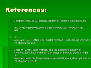 References: Campbell, Neil. 2010. Biology. Edition 8. Pearson Education, Inc. http:// mrskingsbioweb.com/images/stomata.jpg .  “February 16, 2011” http:// leavingbio.net/TRANSPORT%20OF%20MATERIALS%20IN%20A%20FLOWERING%20PLANT_files/image011.jpg .  “February 16, 2011” Bruce W. Grant, Itzick Vatnick, and the Ecological Society of America. 2004.Environmental Correlates of Stomata Density. TIEE.  http:// tiee.ecoed.net/vol/v1/experiments/stomata/stomata_description.html . “ February16, 2011 ” 