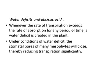 Water deficits and abcissic acid :
• Whenever the rate of transpiration exceeds
the rate of absorption for any period of time, a
water deficit is created in the plant.
• Under conditions of water deficit, the
stomatal pores of many mesophytes will close,
thereby reducing transpiration significantly.
 