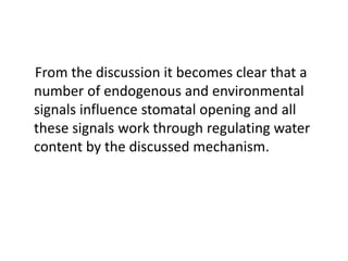 From the discussion it becomes clear that a
number of endogenous and environmental
signals influence stomatal opening and all
these signals work through regulating water
content by the discussed mechanism.
 