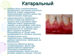 ККааттааррааллььнныыйй 
• Особую роль в возникновении 
катарального состояния слизистых 
оболочек играет нарушение 
свертывающей системы крови при 
герпетической инфекции. 
• характеризуется гиперемией и 
отеком слизистой оболочки 
полости рта и десневого края. 
Ребенок может предъявлять 
жалобы на дискомфорт либо боль 
в полости рта при приеме пищи и 
отказываться от любимой еды. 
Дети грудного возраста 
отказываются от груди либо 
превращаются в ленивых сосунов. 
• Лимфатичесие узлы 
подчелюстные, подбородочные и 
шейные увеличены, пальпация их 
болезненна. 
• Слизистая оболочка десны 
гиперемирована, десны при 
прикосновении кровоточат. 
Отмечается выраженная 
гиперсаливация, запах изо рта, 
ротовая жидкость вязкая, тягучая. 
 