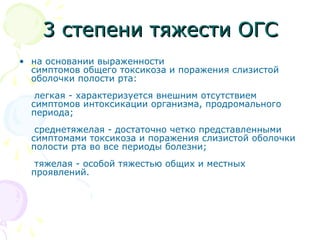 33 ссттееппееннии ттяяжжеессттии ООГГСС 
• на основании выраженности 
симптомов общего токсикоза и поражения слизистой 
оболочки полости рта: 
легкая - характеризуется внешним отсутствием 
симптомов интоксикации организма, продромального 
периода; 
среднетяжелая - достаточно четко представленными 
симптомами токсикоза и поражения слизистой оболочки 
полости рта во все периоды болезни; 
тяжелая - особой тяжестью общих и местных 
проявлений. 
 
