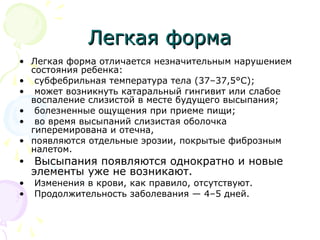 ЛЛееггккааяя ффооррммаа 
• Легкая форма отличается незначительным нарушением 
состояния ребенка: 
• субфебрильная температура тела (37–37,5°C); 
• может возникнуть катаральный гингивит или слабое 
воспаление слизистой в месте будущего высыпания; 
• болезненные ощущения при приеме пищи; 
• во время высыпаний слизистая оболочка 
гиперемирована и отечна, 
• появляются отдельные эрозии, покрытые фиброзным 
налетом. 
• Высыпания появляются однократно и новые 
элементы уже не возникают. 
• Изменения в крови, как правило, отсутствуют. 
• Продолжительность заболевания — 4–5 дней. 
 