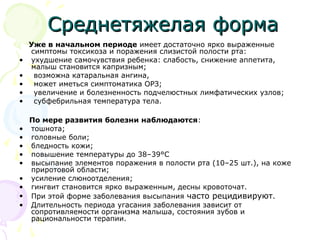 ССррееддннееттяяжжееллааяя ффооррммаа 
Уже в начальном периоде имеет достаточно ярко выраженные 
симптомы токсикоза и поражения слизистой полости рта: 
• ухудшение самочувствия ребенка: слабость, снижение аппетита, 
малыш становится капризным; 
• возможна катаральная ангина, 
• может иметься симптоматика ОРЗ; 
• увеличение и болезненность подчелюстных лимфатических узлов; 
• субфебрильная температура тела. 
По мере развития болезни наблюдаются: 
• тошнота; 
• головные боли; 
• бледность кожи; 
• повышение температуры до 38–39°С 
• высыпание элементов поражения в полости рта (10–25 шт.), на коже 
приротовой области; 
• усиление слюноотделения; 
• гингвит становится ярко выраженным, десны кровоточат. 
• При этой форме заболевания высыпания часто рецидивируют. 
• Длительность периода угасания заболевания зависит от 
сопротивляемости организма малыша, состояния зубов и 
рациональности терапии. 
 