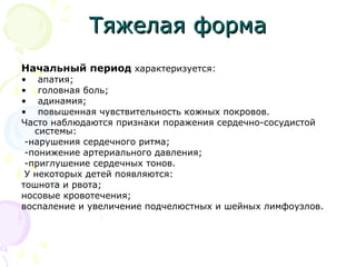 ТТяяжжееллааяя ффооррммаа 
Начальный период характеризуется: 
• апатия; 
• головная боль; 
• адинамия; 
• повышенная чувствительность кожных покровов. 
Часто наблюдаются признаки поражения сердечно-сосудистой 
системы: 
-нарушения сердечного ритма; 
-понижение артериального давления; 
-приглушение сердечных тонов. 
У некоторых детей появляются: 
тошнота и рвота; 
носовые кровотечения; 
воспаление и увеличение подчелюстных и шейных лимфоузлов. 
 