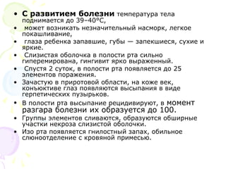 • С развитием болезни температура тела 
поднимается до 39–40°С, 
• может возникать незначительный насморк, легкое 
покашливание, 
• глаза ребенка запавшие, губы — запекшиеся, сухие и 
яркие. 
• Слизистая оболочка в полости рта сильно 
гиперемирована, гингивит ярко выраженный. 
• Спустя 2 суток, в полости рта появляется до 25 
элементов поражения. 
• Зачастую в приротовой области, на коже век, 
конъюктиве глаз появляются высыпания в виде 
герпетических пузырьков. 
• В полости рта высыпание рецидивируют, в момент 
разгара болезни их образуется до 100. 
• Группы элементов сливаются, образуются обширные 
участки некроза слизистой оболочки. 
• Изо рта появляется гнилостный запах, обильное 
слюноотделение с кровяной примесью. 
 