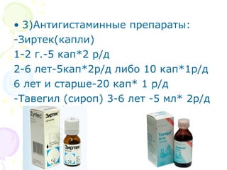 • 3)Антигистаминные препараты: 
-Зиртек(капли) 
1-2 г.-5 кап*2 р/д 
2-6 лет-5кап*2р/д либо 10 кап*1р/д 
6 лет и старше-20 кап* 1 р/д 
-Тавегил (сироп) 3-6 лет -5 мл* 2р/д 
 