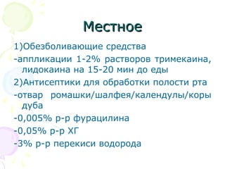 ММеессттннооее 
1)Обезболивающие средства 
-аппликации 1-2% растворов тримекаина, 
лидокаина на 15-20 мин до еды 
2)Антисептики для обработки полости рта 
-отвар ромашки/шалфея/календулы/коры 
дуба 
-0,005% р-р фурацилина 
-0,05% р-р ХГ 
-3% р-р перекиси водорода 
 