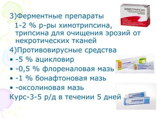 3)Ферментные препараты 
1-2 % р-ры химотрипсина, 
трипсина для очищения эрозий от 
некротических тканей 
4)Противовирусные средства 
• -5 % ацикловир 
• -0,5 % флореналовая мазь 
• -1 % бонафтоновая мазь 
• -оксолиновая мазь 
Курс-3-5 р/д в течении 5 дней 
 