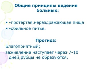 Общие принципы ведения 
больных: 
• -протёртая,нераздражающая пища 
• -обильное питьё. 
Прогноз: 
Благоприятный; 
заживление наступает через 7-10 
дней,рубцы не образуются. 
 