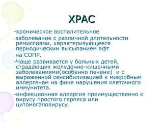 ХХРРААСС 
-хроническое воспалительное 
заболевание с различной длительности 
ремиссиями, характеризующееся 
периодическим высыпанием афт 
на СОПР. 
-Чаще развивается у больных детей, 
страдающих желудочно-кишечными 
заболеваниями(особенно печени) и с 
выраженной сенсибилизацией к микробным 
аллергенам на фоне нарушения клеточного 
иммунитета. 
-инфекционная аллергия преимущественно к 
вирусу простого герпеса или 
цитомегаловирусу. 
 
