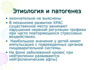 ЭЭттииооллооггиияя ии ппааттооггееннеезз 
• окончательно не выяснены 
• В механизме развития ХРАС 
существенное место занимают 
нарушения нервной регуляции трофики 
при часто повторяющихся стрессовых 
воздействиях. 
• Наибольшее значение у детей имеет 
импульсация с поврежденных органов 
пищеварительной системы. 
• На фоне заболеваний крови( при 
нейтропении развиваются 
нейтропенические афты) 
 