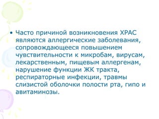 • Часто причиной возникновения ХРАС 
являются аллергические заболевания, 
сопровождающееся повышением 
чувствительности к микробам, вирусам, 
лекарственным, пищевым аллергенам, 
нарушение функции ЖК тракта, 
респираторные инфекции, травмы 
слизистой оболочки полости рта, гипо и 
авитаминозы. 
 