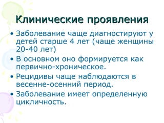 ККллииннииччеессккииее ппрроояяввллеенниияя 
• Заболевание чаще диагностируют у 
детей старше 4 лет (чаще женщины 
20-40 лет) 
• В основном оно формируется как 
первично-хроническое. 
• Рецидивы чаще наблюдаются в 
весенне-осенний период. 
• Заболевание имеет определенную 
цикличность. 
 