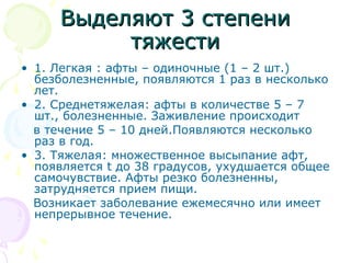 ВВыыддеелляяюютт 33 ссттееппееннии 
ттяяжжеессттии 
• 1. Легкая : афты – одиночные (1 – 2 шт.) 
безболезненные, появляются 1 раз в несколько 
лет. 
• 2. Среднетяжелая: афты в количестве 5 – 7 
шт., болезненные. Заживление происходит 
в течение 5 – 10 дней.Появляются несколько 
раз в год. 
• 3. Тяжелая: множественное высыпание афт, 
появляется t до 38 градусов, ухудшается общее 
самочувствие. Афты резко болезненны, 
затрудняется прием пищи. 
Возникает заболевание ежемесячно или имеет 
непрерывное течение. 
 