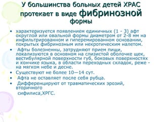 У ббооллььшшииннссттвваа ббооллььнныыхх ддееттеейй ХХРРААСС 
ппррооттееккааеетт вв ввииддее ффииббррииннооззнноойй 
ффооррммыы 
• характеризуется появлением единичных (1 - 3) афт 
округлой или овальной формы диаметром от 2-8 мм на 
инфильтрированном и гиперемированном основании, 
покрытых фибринозным или некротическим налетом. 
• Афты болезненны, затрудняют прием пищи, 
локализуются в основном на слизистой оболочке щек, 
вестибулярной поверхности губ, боковых поверхностях 
и кончике языка, в области переходных складок, реже - 
на мягком небе и десне. 
• Существуют не более 10—14 сут. 
• Афта не оставляет после себя рубца. 
• Дифференцируют от травматических эрозий, 
вторичного 
сифилиса,ХРГС. 
 