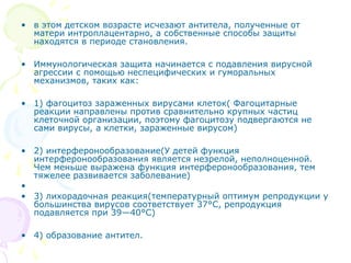 • в этом детском возрасте исчезают антитела, полученные от 
матери интроплацентарно, а собственные способы защиты 
находятся в периоде становления. 
• Иммунологическая защита начинается с подавления вирусной 
агрессии с помощью неспецифических и гуморальных 
механизмов, таких как: 
• 1) фагоцитоз зараженных вирусами клеток( Фагоцитарные 
реакции направлены против сравнительно крупных частиц 
клеточной организации, поэтому фагоцитозу подвергаются не 
сами вирусы, а клетки, зараженные вирусом) 
• 2) интерферонообразование(У детей функция 
интерферонообразования является незрелой, неполноценной. 
Чем меньше выражена функция интерферонообразования, тем 
тяжелее развивается заболевание) 
• 
• 3) лихорадочная реакция(температурный оптимум репродукции у 
большинства вирусов соответствует 37°С, репродукция 
подавляется при 39—40°С) 
• 4) образование антител. 
 