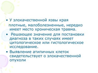 • У злокачественной язвы края 
плотные, малоболезненные, нередко 
имеет место хроническая травма. 
• Решающее значение для постановки 
диагноза в таких случаях имеет 
цитологическое или гистологическое 
исследование. 
• Выявление атипичных клеток 
свидетельствует о злокачественной 
опухоли 
 