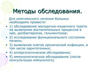 ММееттооддыы ооббссллееддоовваанниияя.. 
Для комплексного лечения больных 
необходимо провести: 
• 1) обследование желудочно-кишечного тракта 
на выявление воспалительных процессов в 
нем, дисбактериоза, гельминтозов; 
• 2) исследование функционального состояния 
печени; 
• 3) выявление очагов хронической инфекции, в 
том числе одонтогенных; 
• 4) аллергологическое обследование; 
• 5) иммунологическое обследование (после 
консультации иммунолога). 
 