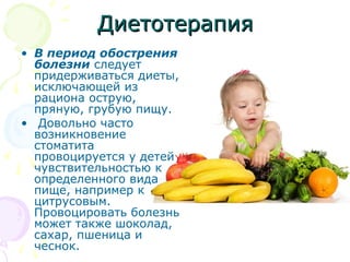ДДииееттооттееррааппиияя 
• В период обострения 
болезни следует 
придерживаться диеты, 
исключающей из 
рациона острую, 
пряную, грубую пищу. 
• Довольно часто 
возникновение 
стоматита 
провоцируется у детей 
чувствительностью к 
определенного вида 
пище, например к 
цитрусовым. 
Провоцировать болезнь 
может также шоколад, 
сахар, пшеница и 
чеснок. 
 