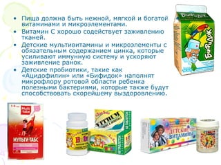 • Пища должна быть нежной, мягкой и богатой 
витаминами и микроэлементами. 
• Витамин С хорошо содействует заживлению 
тканей. 
• Детские мультивитамины и микроэлементы с 
обязательным содержанием цинка, которые 
усиливают иммунную систему и ускоряют 
заживление ранок. 
• Детские пробиотики, такие как 
«Ацидофилин» или «Бифидок» наполнят 
микрофлору ротовой области ребенка 
полезными бактериями, которые также будут 
способствовать скорейшему выздоровлению. 
 