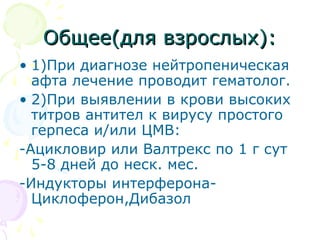 ООббщщееее((ддлляя ввззррооссллыыхх)):: 
• 1)При диагнозе нейтропеническая 
афта лечение проводит гематолог. 
• 2)При выявлении в крови высоких 
титров антител к вирусу простого 
герпеса и/или ЦМВ: 
-Ацикловир или Валтрекс по 1 г сут 
5-8 дней до неск. мес. 
-Индукторы интерферона- 
Циклоферон,Дибазол 
 