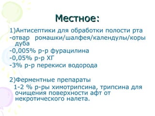 ММеессттннооее:: 
1)Антисептики для обработки полости рта 
-отвар ромашки/шалфея/календулы/коры 
дуба 
-0,005% р-р фурацилина 
-0,05% р-р ХГ 
-3% р-р перекиси водорода 
2)Ферментные препараты 
1-2 % р-ры химотрипсина, трипсина для 
очищения поверхности афт от 
некротического налета. 
 