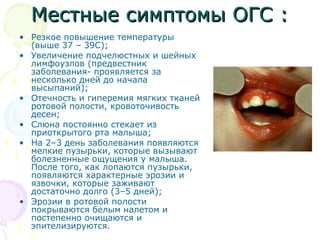 ММеессттнныыее ссииммппттооммыы ООГГСС :: 
• Резкое повышение температуры 
(выше 37 – 39С); 
• Увеличение подчелюстных и шейных 
лимфоузлов (предвестник 
заболевания- проявляется за 
несколько дней до начала 
высыпаний); 
• Отечность и гиперемия мягких тканей 
ротовой полости, кровоточивость 
десен; 
• Слюна постоянно стекает из 
приоткрытого рта малыша; 
• На 2–3 день заболевания появляются 
мелкие пузырьки, которые вызывают 
болезненные ощущения у малыша. 
После того, как лопаются пузырьки, 
появляются характерные эрозии и 
язвочки, которые заживают 
достаточно долго (3–5 дней); 
• Эрозии в ротовой полости 
покрываются белым налетом и 
постепенно очищаются и 
эпителизируются. 
 