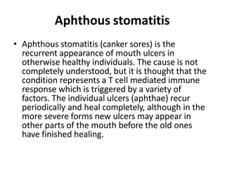 Aphthous stomatitis
• Aphthous stomatitis (canker sores) is the
recurrent appearance of mouth ulcers in
otherwise healthy ...