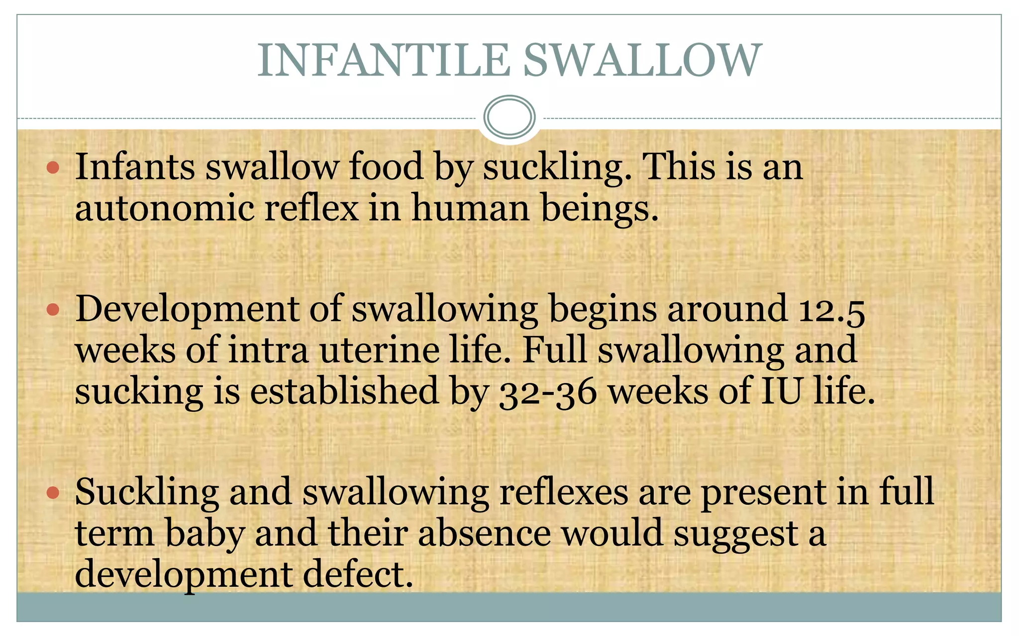 INFANTILE SWALLOW
 Infants swallow food by suckling. This is an
autonomic reflex in human beings.
 Development of swallowing begins around 12.5
weeks of intra uterine life. Full swallowing and
sucking is established by 32-36 weeks of IU life.
 Suckling and swallowing reflexes are present in full
term baby and their absence would suggest a
development defect.
 