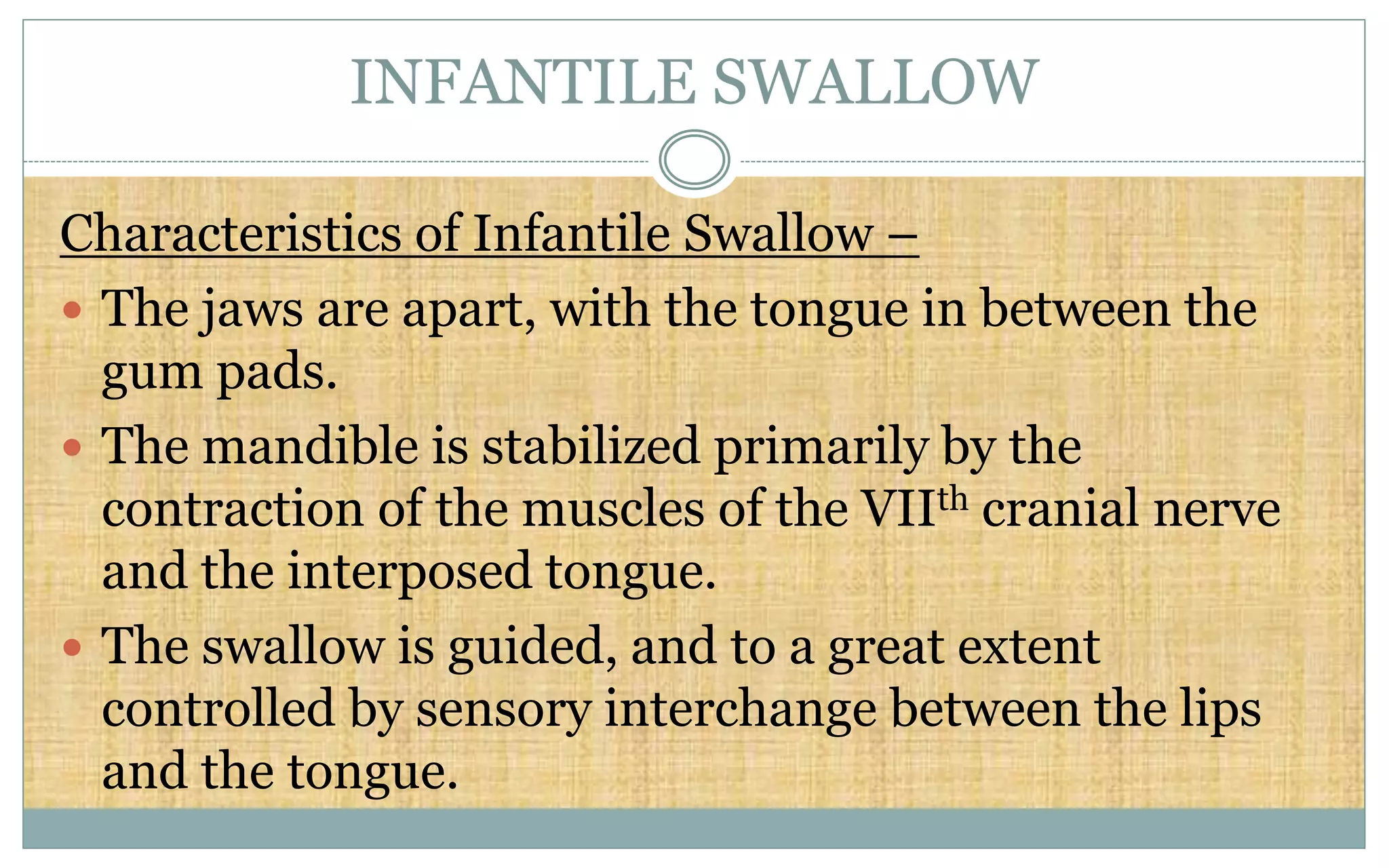 INFANTILE SWALLOW
Characteristics of Infantile Swallow –
 The jaws are apart, with the tongue in between the
gum pads.
 The mandible is stabilized primarily by the
contraction of the muscles of the VIIth cranial nerve
and the interposed tongue.
 The swallow is guided, and to a great extent
controlled by sensory interchange between the lips
and the tongue.
 
