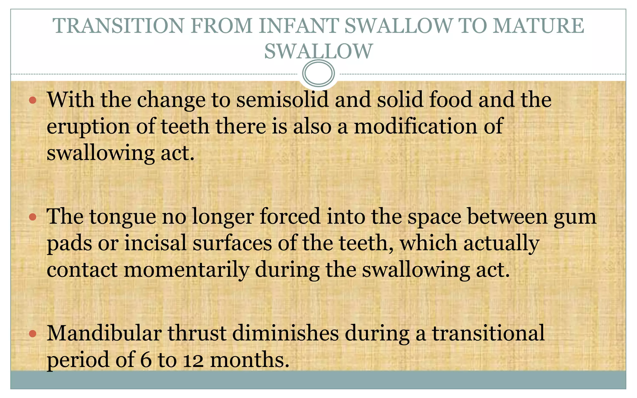 TRANSITION FROM INFANT SWALLOW TO MATURE
SWALLOW
 With the change to semisolid and solid food and the
eruption of teeth there is also a modification of
swallowing act.
 The tongue no longer forced into the space between gum
pads or incisal surfaces of the teeth, which actually
contact momentarily during the swallowing act.
 Mandibular thrust diminishes during a transitional
period of 6 to 12 months.
 